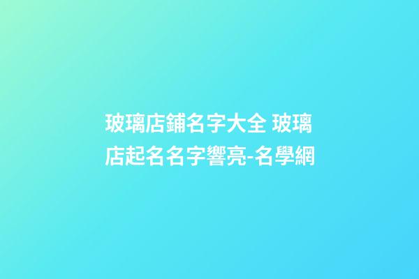 玻璃店鋪名字大全 玻璃店起名名字響亮-名學網-第1張-店鋪起名-玄機派